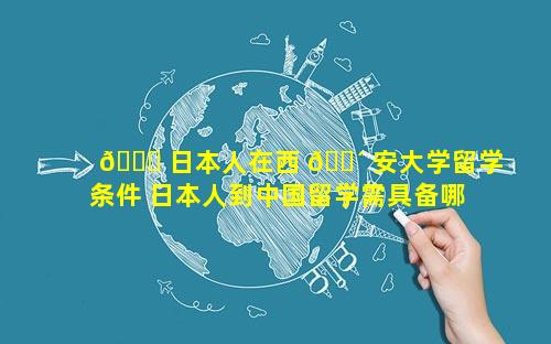 🐟 日本人在西 🐴 安大学留学条件 日本人到中国留学需具备哪些条件